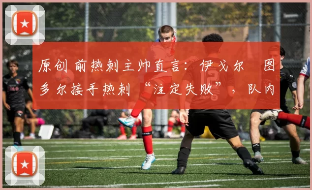 原创 前热刺主帅直言:伊戈尔・图多尔接手热刺 “注定失败”,队内氛围 “ toxic 至极”