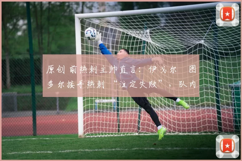 原创 前热刺主帅直言:伊戈尔・图多尔接手热刺 “注定失败”,队内氛围 “ toxic 至极”