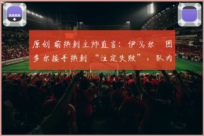 原创 前热刺主帅直言:伊戈尔・图多尔接手热刺 “注定失败”,队内氛围 “ toxic 至极”