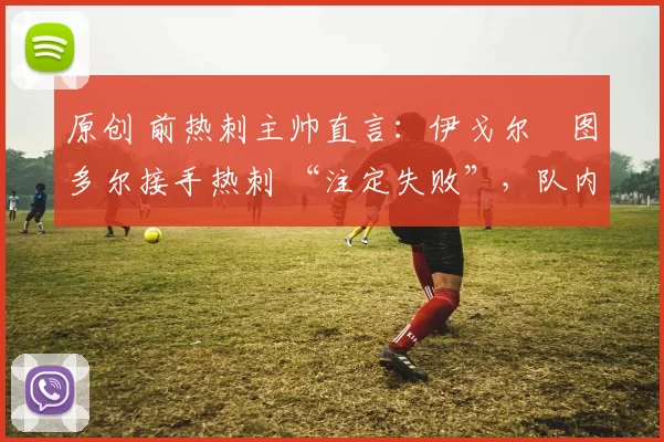 原创 前热刺主帅直言:伊戈尔・图多尔接手热刺 “注定失败”,队内氛围 “ toxic 至极”