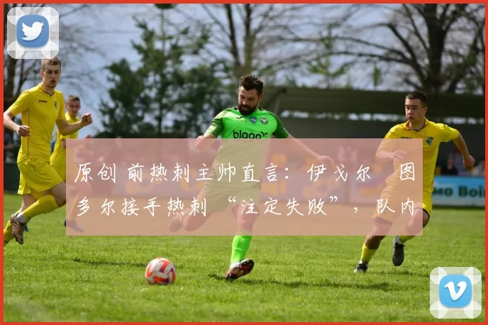 原创 前热刺主帅直言:伊戈尔・图多尔接手热刺 “注定失败”,队内氛围 “ toxic 至极”