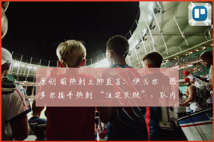 原创 前热刺主帅直言：伊戈尔・图多尔接手热刺 “注定失败”，队内氛围 “ toxic 至极”