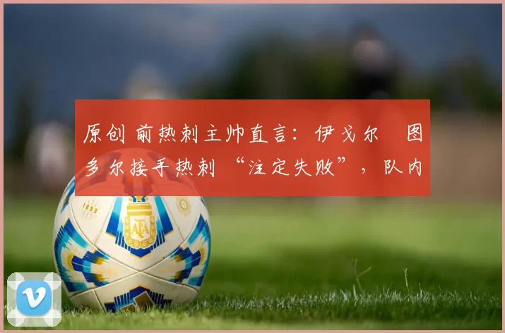 原创 前热刺主帅直言:伊戈尔・图多尔接手热刺 “注定失败”,队内氛围 “ toxic 至极”