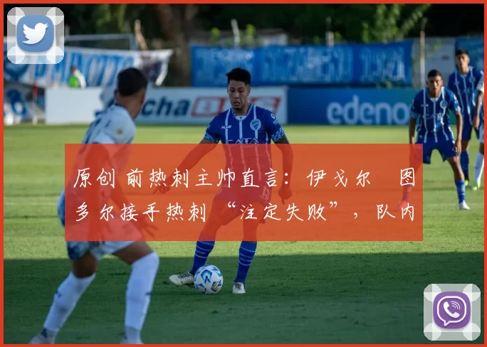 原创 前热刺主帅直言:伊戈尔・图多尔接手热刺 “注定失败”,队内氛围 “ toxic 至极”