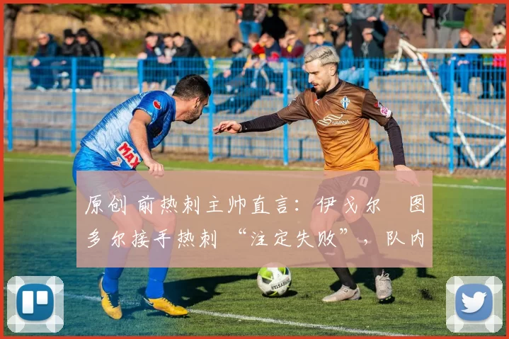 原创 前热刺主帅直言:伊戈尔・图多尔接手热刺 “注定失败”,队内氛围 “ toxic 至极”