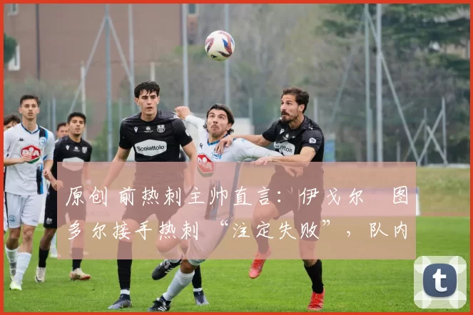 原创 前热刺主帅直言:伊戈尔・图多尔接手热刺 “注定失败”,队内氛围 “ toxic 至极”