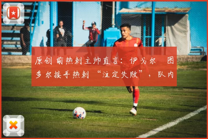 原创 前热刺主帅直言:伊戈尔・图多尔接手热刺 “注定失败”,队内氛围 “ toxic 至极”