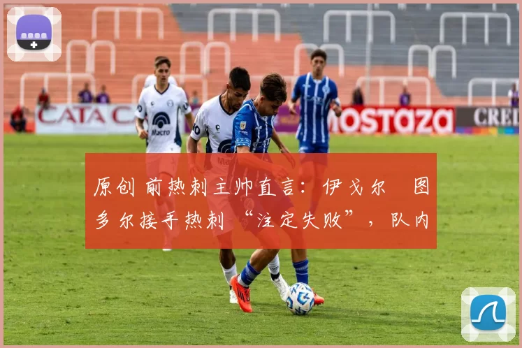 原创 前热刺主帅直言:伊戈尔・图多尔接手热刺 “注定失败”,队内氛围 “ toxic 至极”