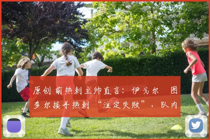 原创 前热刺主帅直言:伊戈尔・图多尔接手热刺 “注定失败”,队内氛围 “ toxic 至极”