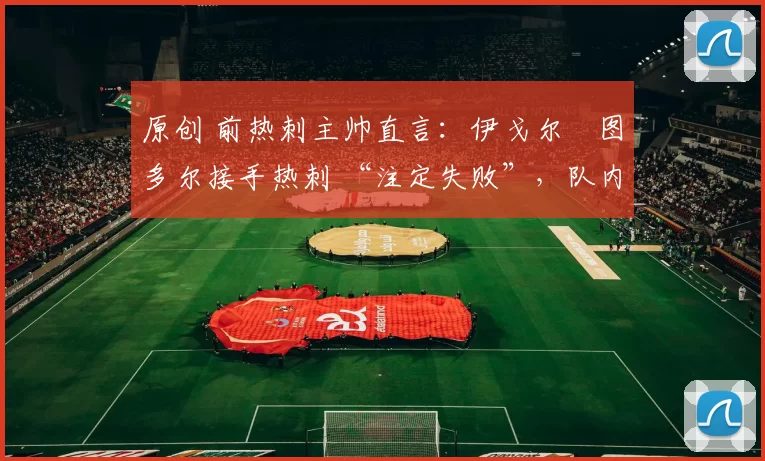 原创 前热刺主帅直言:伊戈尔・图多尔接手热刺 “注定失败”,队内氛围 “ toxic 至极”