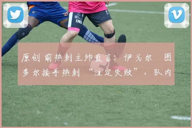 原创 前热刺主帅直言:伊戈尔・图多尔接手热刺 “注定失败”,队内氛围 “ toxic 至极”