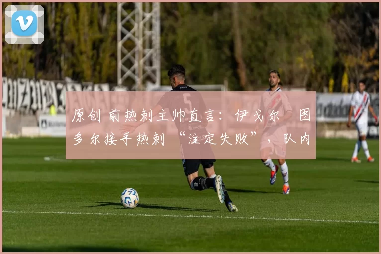 原创 前热刺主帅直言:伊戈尔・图多尔接手热刺 “注定失败”,队内氛围 “ toxic 至极”