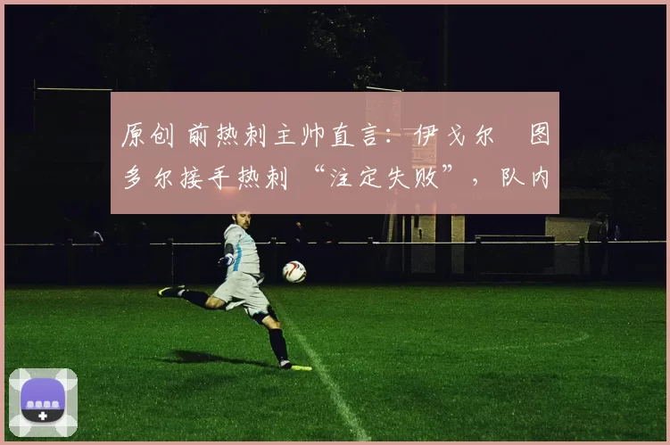 原创 前热刺主帅直言:伊戈尔・图多尔接手热刺 “注定失败”,队内氛围 “ toxic 至极”