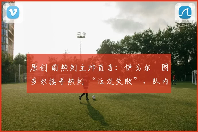 原创 前热刺主帅直言:伊戈尔・图多尔接手热刺 “注定失败”,队内氛围 “ toxic 至极”