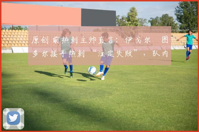 原创 前热刺主帅直言:伊戈尔・图多尔接手热刺 “注定失败”,队内氛围 “ toxic 至极”