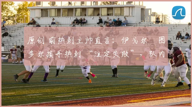 原创 前热刺主帅直言：伊戈尔・图多尔接手热刺 “注定失败”，队内氛围 “ toxic 至极”