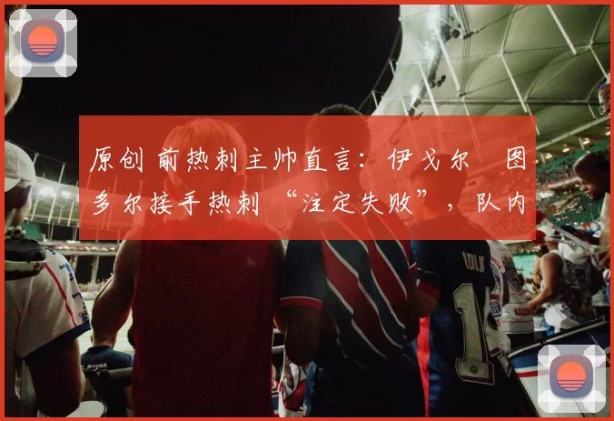 原创 前热刺主帅直言：伊戈尔・图多尔接手热刺 “注定失败”，队内氛围 “ toxic 至极”