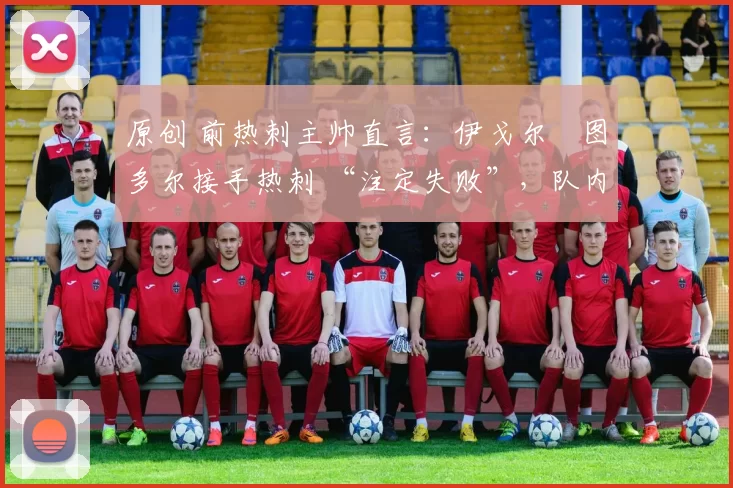 原创 前热刺主帅直言:伊戈尔・图多尔接手热刺 “注定失败”,队内氛围 “ toxic 至极”