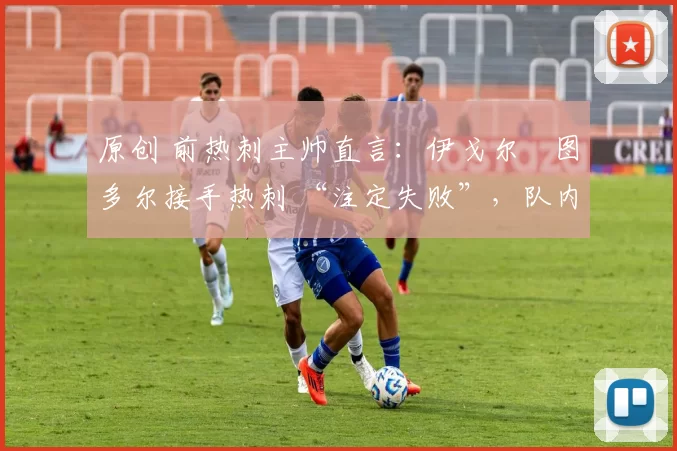 原创 前热刺主帅直言:伊戈尔・图多尔接手热刺 “注定失败”,队内氛围 “ toxic 至极”