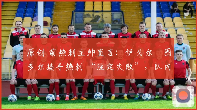 原创 前热刺主帅直言:伊戈尔・图多尔接手热刺 “注定失败”,队内氛围 “ toxic 至极”