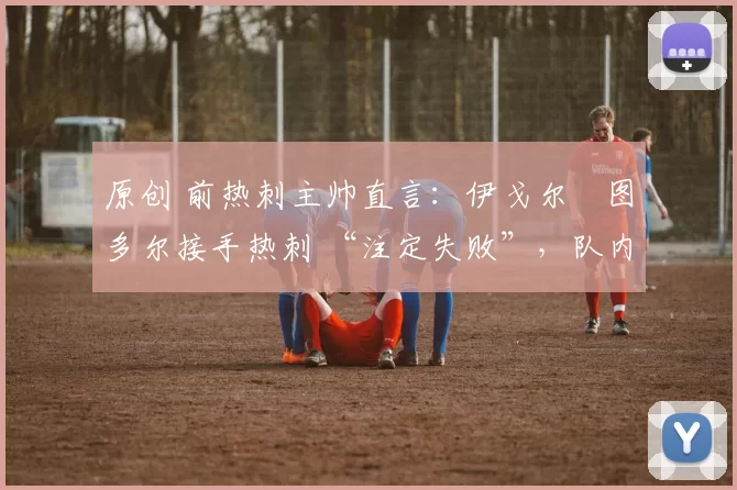 原创 前热刺主帅直言：伊戈尔・图多尔接手热刺 “注定失败”，队内氛围 “ toxic 至极”
