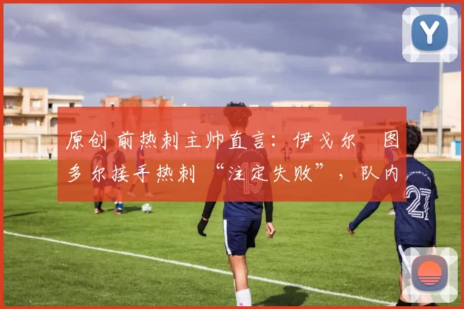 原创 前热刺主帅直言:伊戈尔・图多尔接手热刺 “注定失败”,队内氛围 “ toxic 至极”