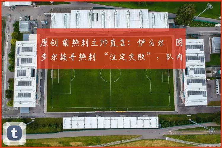 原创 前热刺主帅直言:伊戈尔・图多尔接手热刺 “注定失败”,队内氛围 “ toxic 至极”