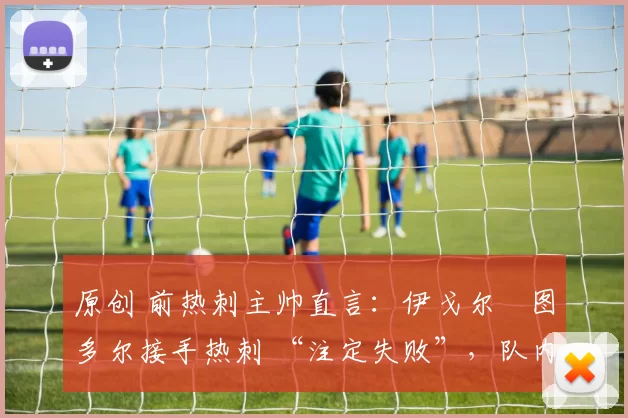 原创 前热刺主帅直言:伊戈尔・图多尔接手热刺 “注定失败”,队内氛围 “ toxic 至极”