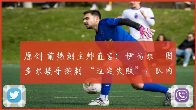 原创 前热刺主帅直言:伊戈尔・图多尔接手热刺 “注定失败”,队内氛围 “ toxic 至极”