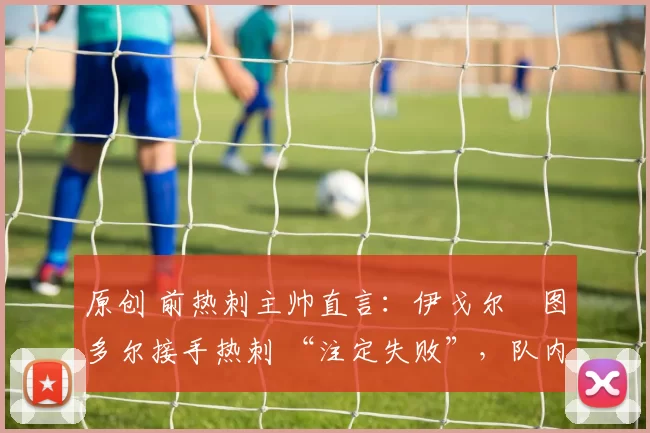 原创 前热刺主帅直言:伊戈尔・图多尔接手热刺 “注定失败”,队内氛围 “ toxic 至极”