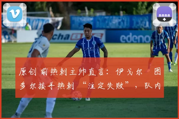 原创 前热刺主帅直言:伊戈尔・图多尔接手热刺 “注定失败”,队内氛围 “ toxic 至极”