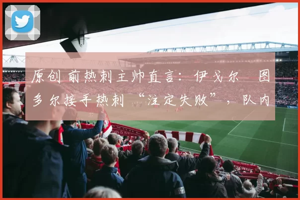 原创 前热刺主帅直言：伊戈尔・图多尔接手热刺 “注定失败”，队内氛围 “ toxic 至极”