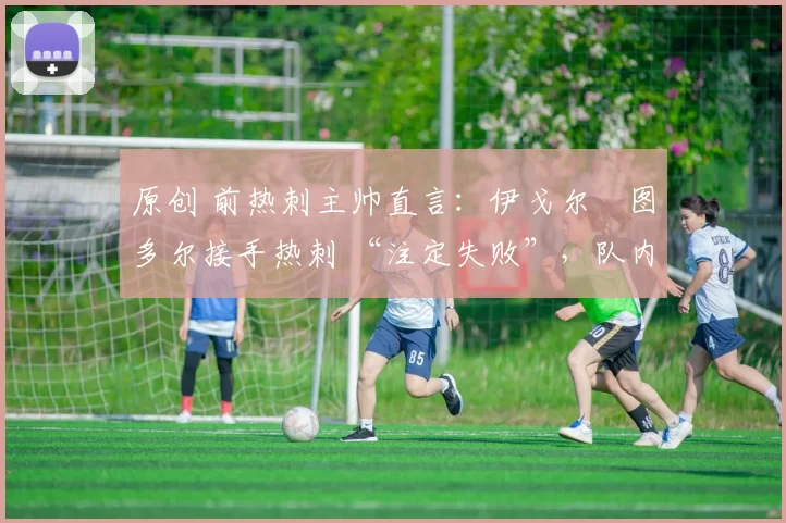 原创 前热刺主帅直言:伊戈尔・图多尔接手热刺 “注定失败”,队内氛围 “ toxic 至极”