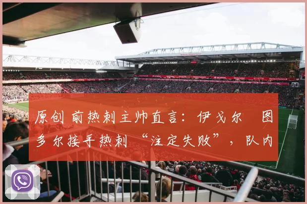 原创 前热刺主帅直言:伊戈尔・图多尔接手热刺 “注定失败”,队内氛围 “ toxic 至极”