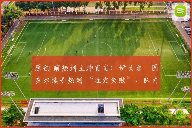 原创 前热刺主帅直言:伊戈尔・图多尔接手热刺 “注定失败”,队内氛围 “ toxic 至极”