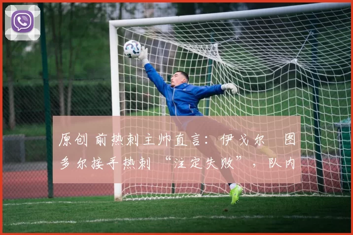 原创 前热刺主帅直言:伊戈尔・图多尔接手热刺 “注定失败”,队内氛围 “ toxic 至极”