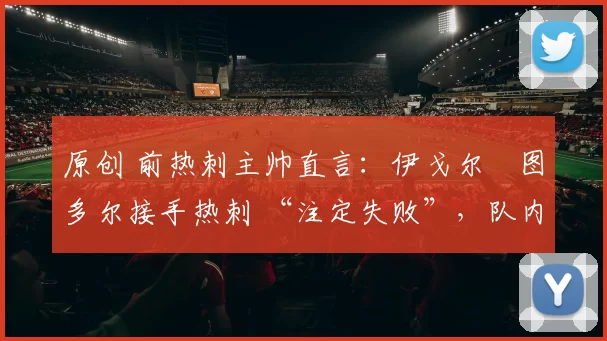 原创 前热刺主帅直言：伊戈尔・图多尔接手热刺 “注定失败”，队内氛围 “ toxic 至极”