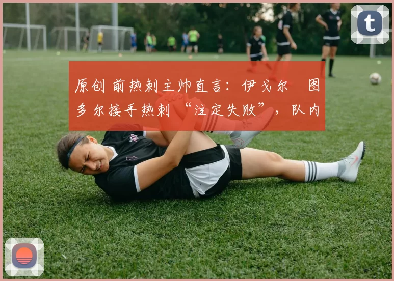 原创 前热刺主帅直言:伊戈尔・图多尔接手热刺 “注定失败”,队内氛围 “ toxic 至极”