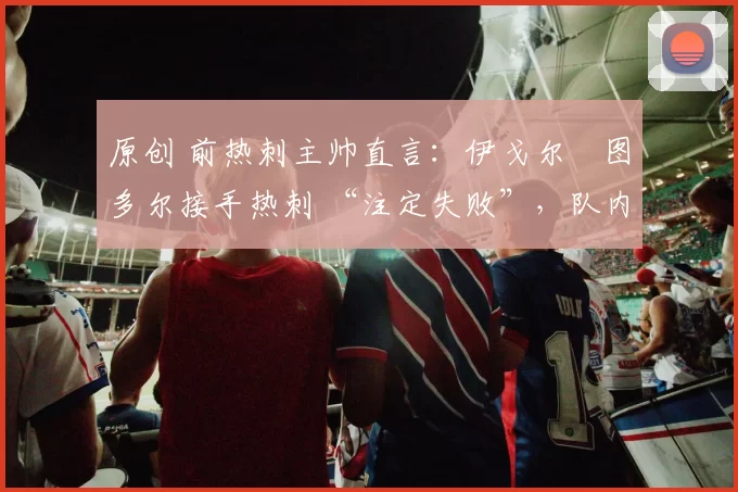 原创 前热刺主帅直言：伊戈尔・图多尔接手热刺 “注定失败”，队内氛围 “ toxic 至极”