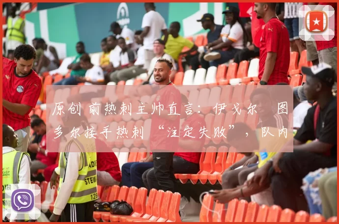 原创 前热刺主帅直言:伊戈尔・图多尔接手热刺 “注定失败”,队内氛围 “ toxic 至极”