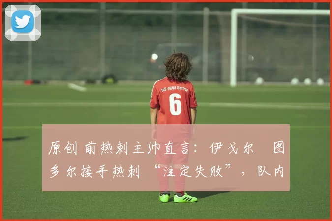 原创 前热刺主帅直言:伊戈尔・图多尔接手热刺 “注定失败”,队内氛围 “ toxic 至极”