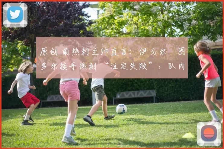 原创 前热刺主帅直言：伊戈尔・图多尔接手热刺 “注定失败”，队内氛围 “ toxic 至极”