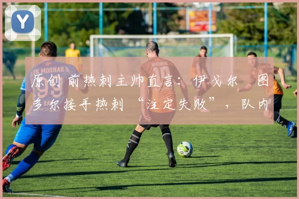 原创 前热刺主帅直言:伊戈尔・图多尔接手热刺 “注定失败”,队内氛围 “ toxic 至极”