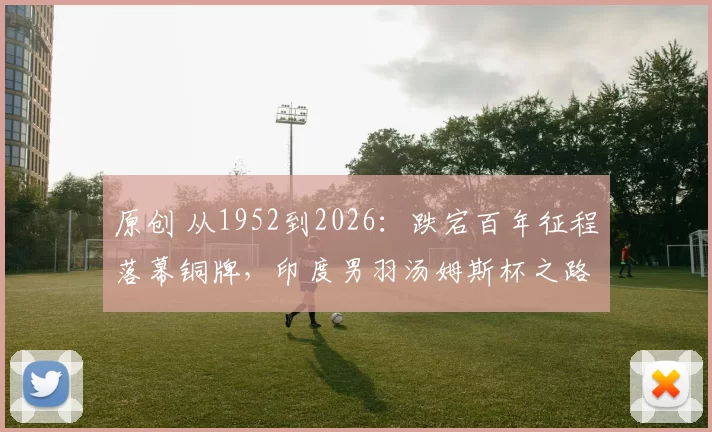 原创 从1952到2026：跌宕百年征程落幕铜牌，印度男羽汤姆斯杯之路回顾