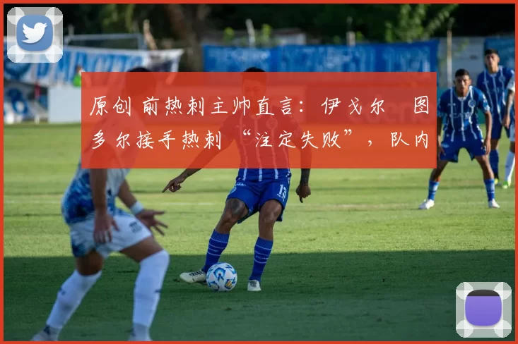 原创 前热刺主帅直言:伊戈尔・图多尔接手热刺 “注定失败”,队内氛围 “ toxic 至极”