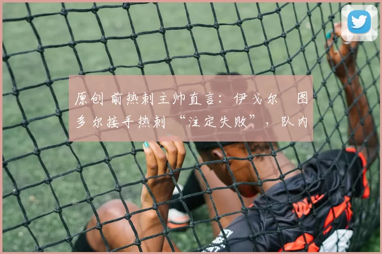 原创 前热刺主帅直言：伊戈尔・图多尔接手热刺 “注定失败”，队内氛围 “ toxic 至极”