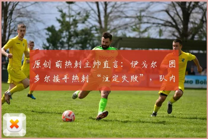 原创 前热刺主帅直言:伊戈尔・图多尔接手热刺 “注定失败”,队内氛围 “ toxic 至极”