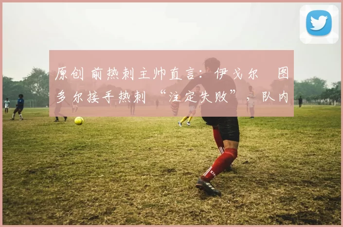 原创 前热刺主帅直言:伊戈尔・图多尔接手热刺 “注定失败”,队内氛围 “ toxic 至极”