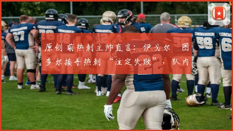 原创 前热刺主帅直言:伊戈尔・图多尔接手热刺 “注定失败”,队内氛围 “ toxic 至极”