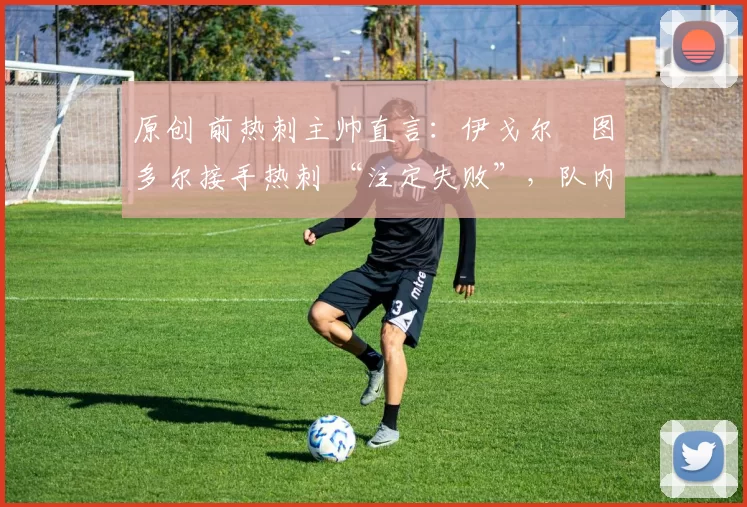 原创 前热刺主帅直言:伊戈尔・图多尔接手热刺 “注定失败”,队内氛围 “ toxic 至极”